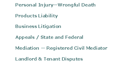 Text Box: 	Personal Injury—Wrongful Death	Products Liability 	Business Litigation	Appeals / State and Federal	Mediation — Registered Civil Mediator	Landlord & Tenant Disputes